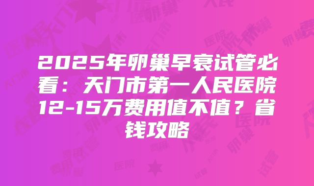2025年卵巢早衰试管必看：天门市第一人民医院12-15万费用值不值？省钱攻略