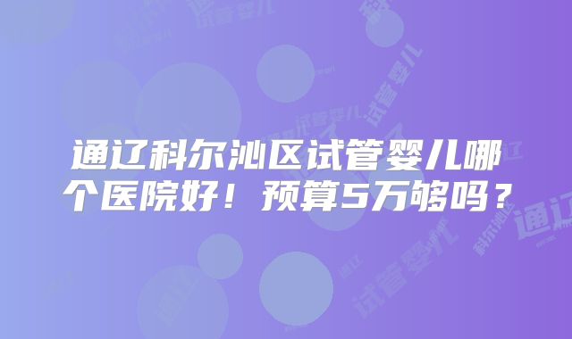 通辽科尔沁区试管婴儿哪个医院好！预算5万够吗？
