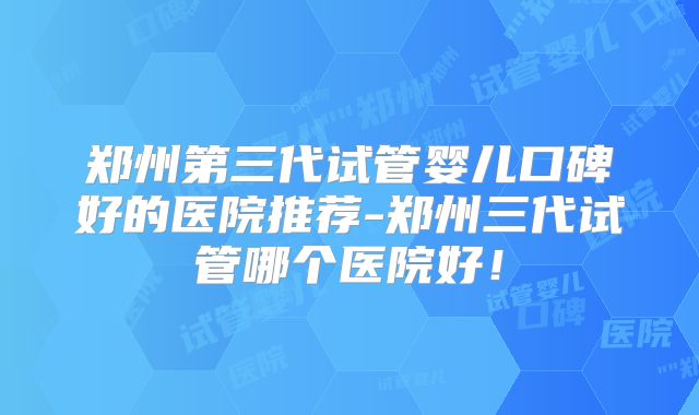 郑州第三代试管婴儿口碑好的医院推荐-郑州三代试管哪个医院好！