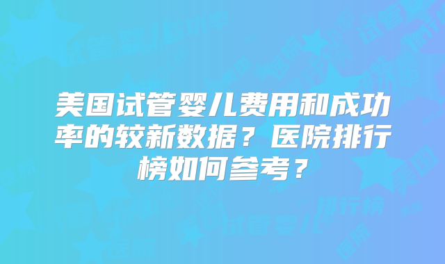 美国试管婴儿费用和成功率的较新数据？医院排行榜如何参考？