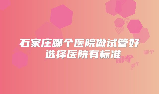 石家庄哪个医院做试管好 选择医院有标准
