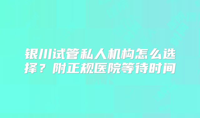 银川试管私人机构怎么选择？附正规医院等待时间