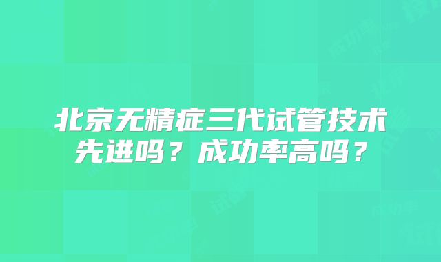 北京无精症三代试管技术先进吗？成功率高吗？