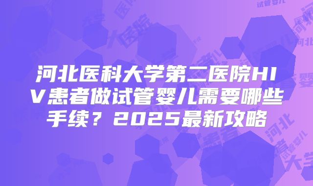 河北医科大学第二医院HIV患者做试管婴儿需要哪些手续？2025最新攻略
