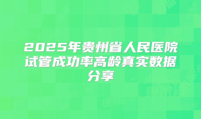 2025年贵州省人民医院试管成功率高龄真实数据分享