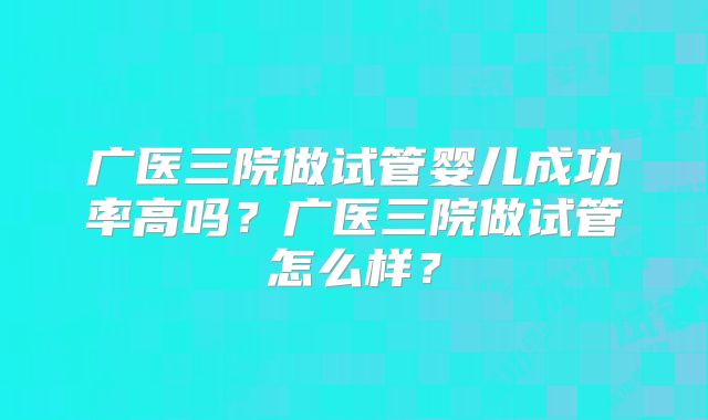 广医三院做试管婴儿成功率高吗？广医三院做试管怎么样？