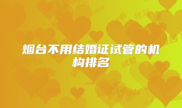 烟台不用结婚证试管的机构排名