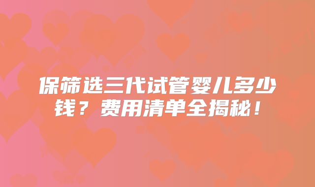 保筛选三代试管婴儿多少钱？费用清单全揭秘！