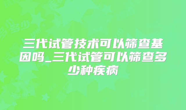 三代试管技术可以筛查基因吗_三代试管可以筛查多少种疾病