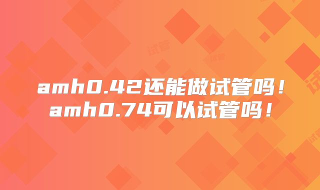 amh0.42还能做试管吗!amh0.74可以试管吗!
