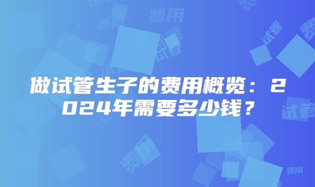 做试管生子的费用概览：2024年需要多少钱？