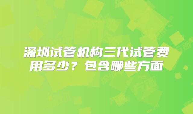 深圳试管机构三代试管费用多少？包含哪些方面