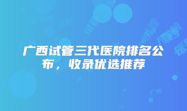广西试管三代医院排名公布，收录优选推荐