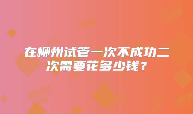 在柳州试管一次不成功二次需要花多少钱？