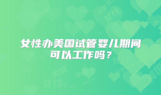 女性办美国试管婴儿期间可以工作吗？
