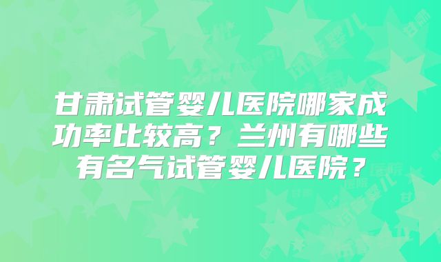 甘肃试管婴儿医院哪家成功率比较高？兰州有哪些有名气试管婴儿医院？