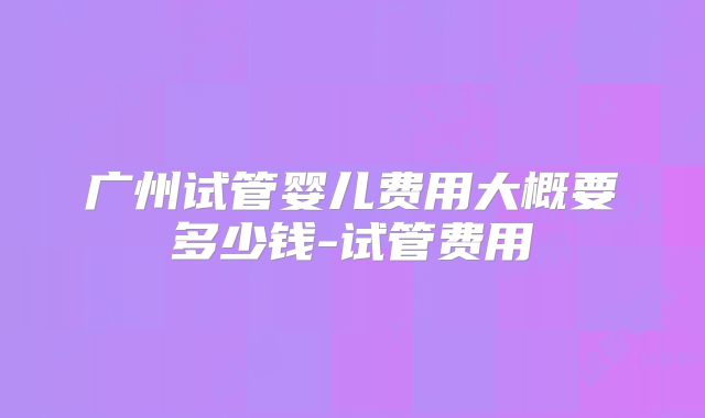 广州试管婴儿费用大概要多少钱-试管费用