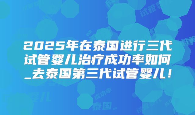 2025年在泰国进行三代试管婴儿治疗成功率如何_去泰国第三代试管婴儿！