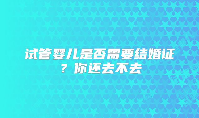 试管婴儿是否需要结婚证？你还去不去