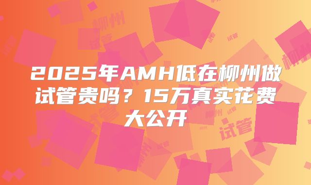 2025年AMH低在柳州做试管贵吗？15万真实花费大公开