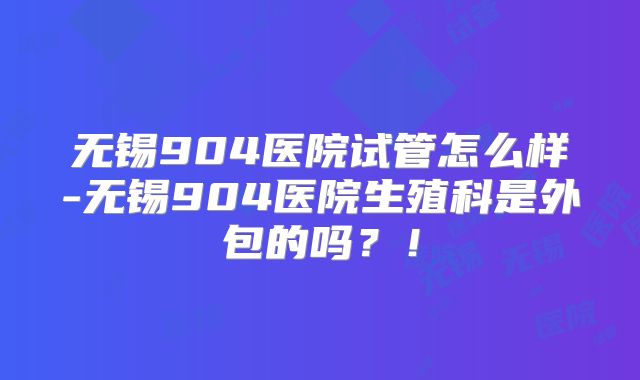 无锡904医院试管怎么样-无锡904医院生殖科是外包的吗？！