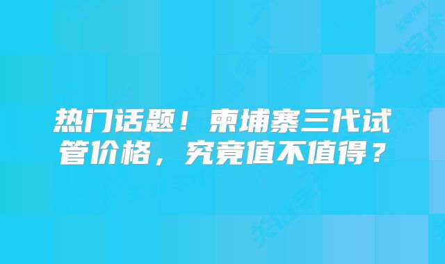 热门话题！柬埔寨三代试管价格，究竟值不值得？