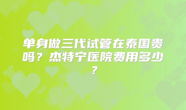 单身做三代试管在泰国贵吗?杰特宁医院费用多少?
