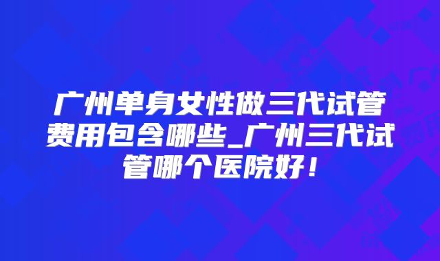 广州单身女性做三代试管费用包含哪些_广州三代试管哪个医院好！