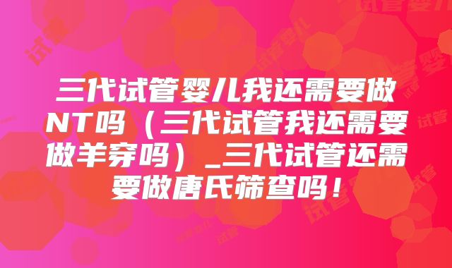 三代试管婴儿我还需要做NT吗（三代试管我还需要做羊穿吗）_三代试管还需要做唐氏筛查吗！