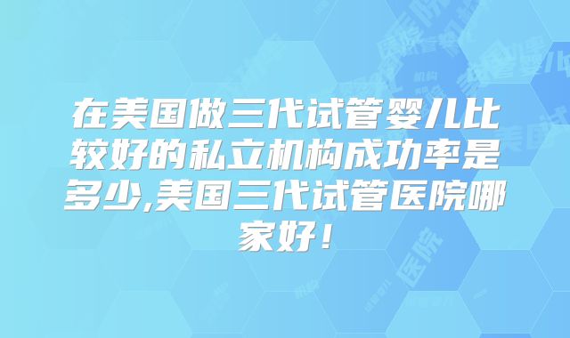 在美国做三代试管婴儿比较好的私立机构成功率是多少,美国三代试管医院哪家好！