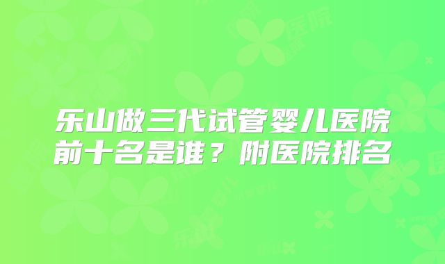 乐山做三代试管婴儿医院前十名是谁？附医院排名
