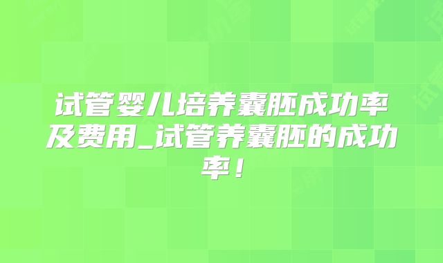 试管婴儿培养囊胚成功率及费用_试管养囊胚的成功率！