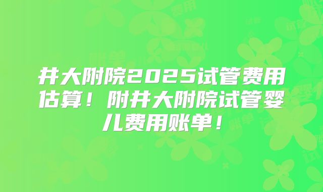 井大附院2025试管费用估算！附井大附院试管婴儿费用账单！