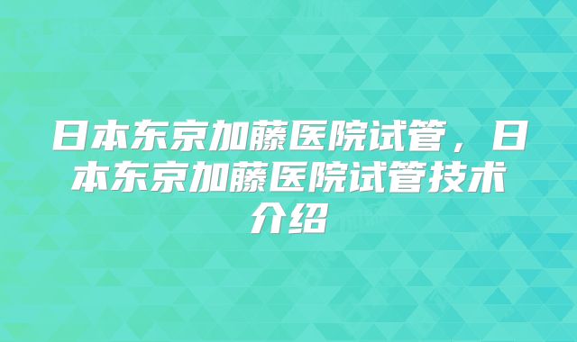 日本东京加藤医院试管，日本东京加藤医院试管技术介绍