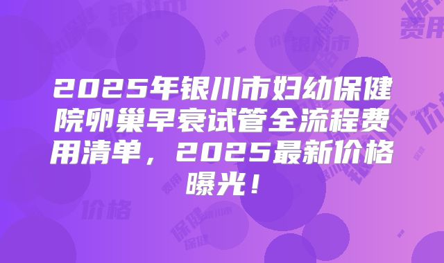 2025年银川市妇幼保健院卵巢早衰试管全流程费用清单，2025最新价格曝光！