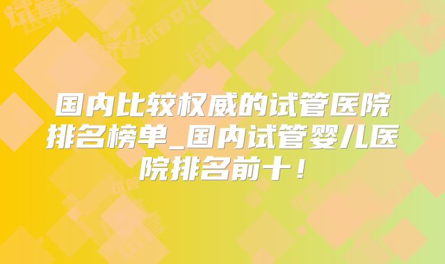 国内比较权威的试管医院排名榜单_国内试管婴儿医院排名前十！