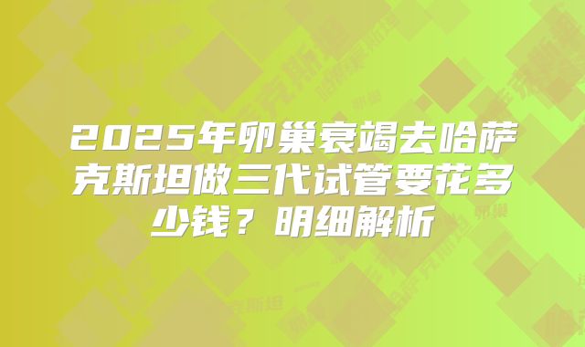 2025年卵巢衰竭去哈萨克斯坦做三代试管要花多少钱？明细解析