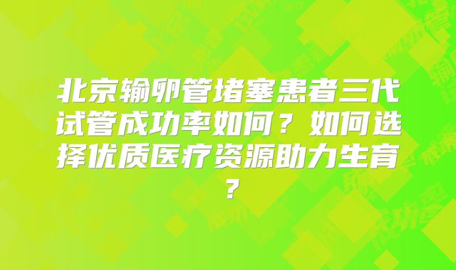 北京输卵管堵塞患者三代试管成功率如何？如何选择优质医疗资源助力生育？
