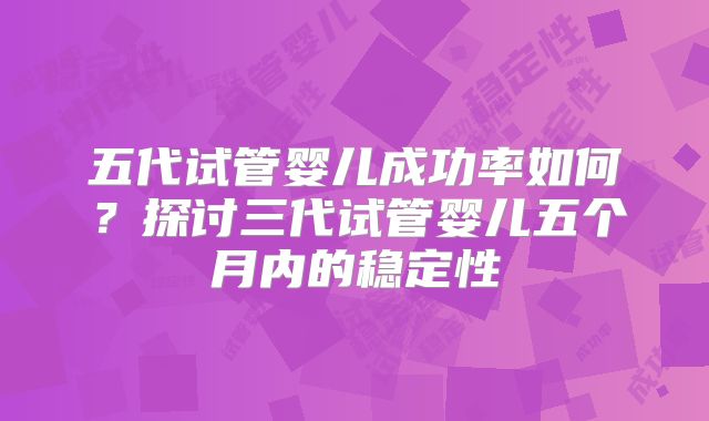 五代试管婴儿成功率如何?探讨三代试管婴儿五个月内的稳定性