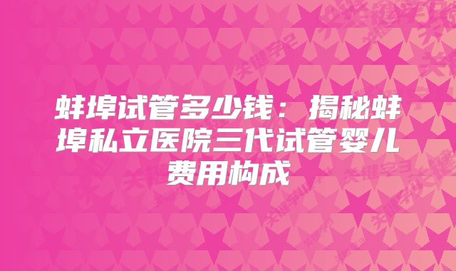 蚌埠试管多少钱：揭秘蚌埠私立医院三代试管婴儿费用构成