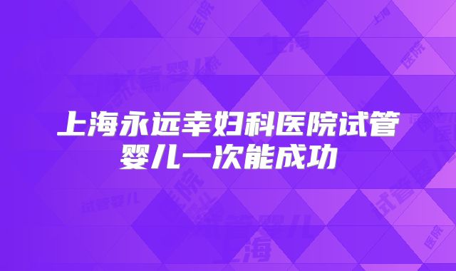 上海永远幸妇科医院试管婴儿一次能成功