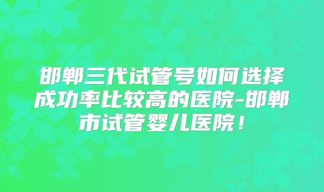 邯郸三代试管号如何选择成功率比较高的医院-邯郸市试管婴儿医院！