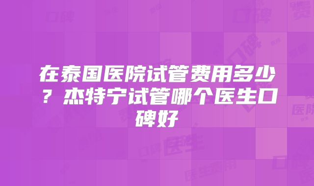 在泰国医院试管费用多少？杰特宁试管哪个医生口碑好