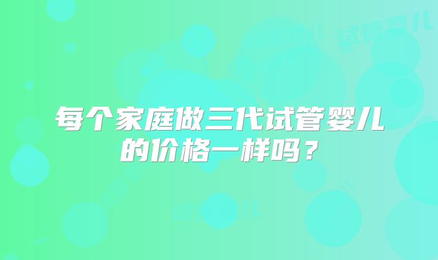 每个家庭做三代试管婴儿的价格一样吗？