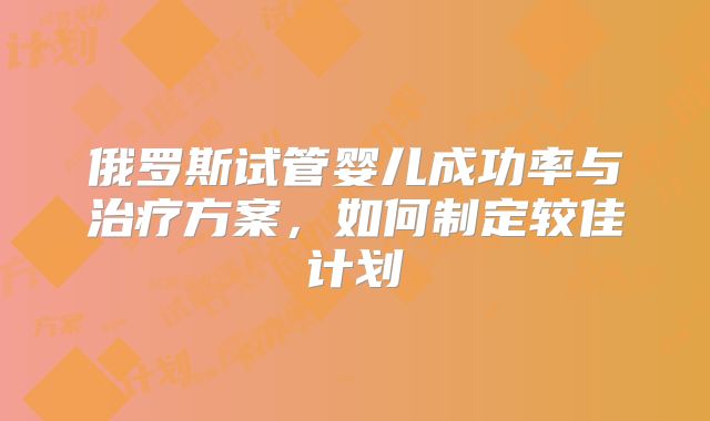 俄罗斯试管婴儿成功率与治疗方案，如何制定较佳计划