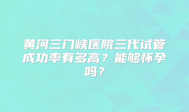 黄河三门峡医院三代试管成功率有多高？能够怀孕吗？