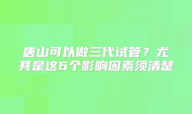 唐山可以做三代试管？尤其是这6个影响因素须清楚
