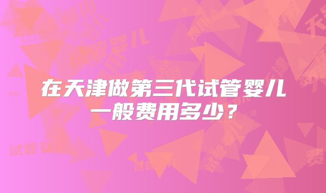 在天津做第三代试管婴儿一般费用多少?