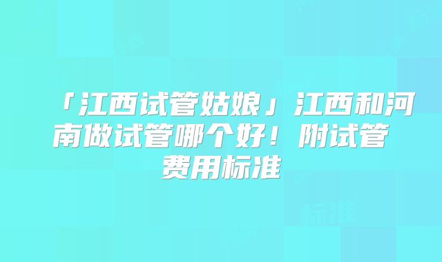 「江西试管姑娘」江西和河南做试管哪个好！附试管费用标准