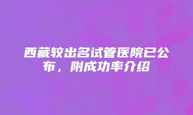 西藏较出名试管医院已公布，附成功率介绍